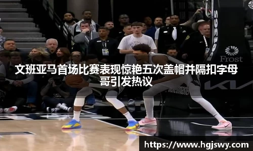文班亚马首场比赛表现惊艳五次盖帽并隔扣字母哥引发热议